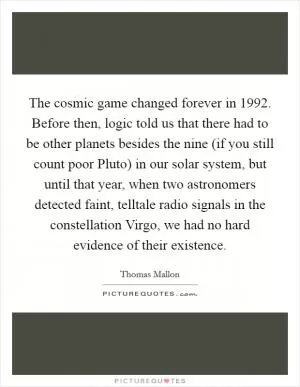The cosmic game changed forever in 1992. Before then, logic told us that there had to be other planets besides the nine (if you still count poor Pluto) in our solar system, but until that year, when two astronomers detected faint, telltale radio signals in the constellation Virgo, we had no hard evidence of their existence Picture Quote #1