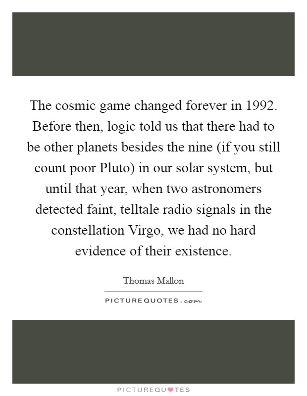 The cosmic game changed forever in 1992. Before then, logic told us that there had to be other planets besides the nine (if you still count poor Pluto) in our solar system, but until that year, when two astronomers detected faint, telltale radio signals in the constellation Virgo, we had no hard evidence of their existence. Picture Quote #1