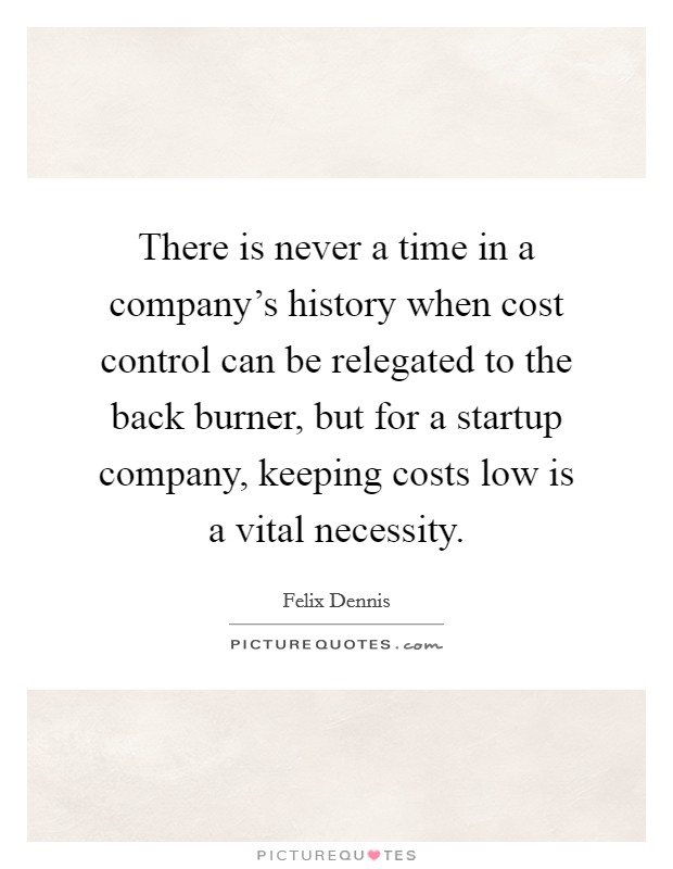 There is never a time in a company's history when cost control can be relegated to the back burner, but for a startup company, keeping costs low is a vital necessity. Picture Quote #1