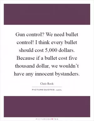 Gun control? We need bullet control! I think every bullet should cost 5,000 dollars. Because if a bullet cost five thousand dollar, we wouldn’t have any innocent bystanders Picture Quote #1