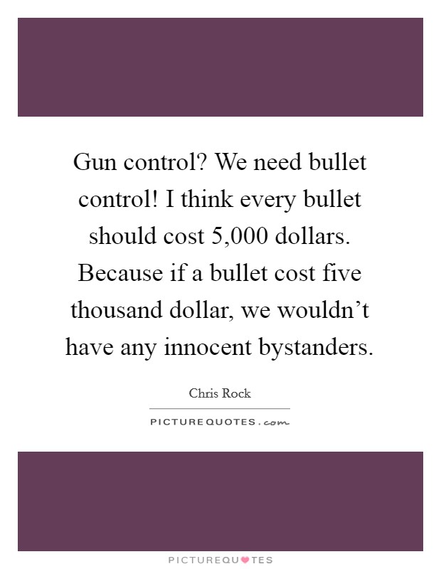 Gun control? We need bullet control! I think every bullet should cost 5,000 dollars. Because if a bullet cost five thousand dollar, we wouldn't have any innocent bystanders. Picture Quote #1