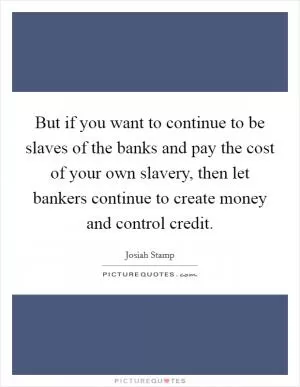 But if you want to continue to be slaves of the banks and pay the cost of your own slavery, then let bankers continue to create money and control credit Picture Quote #1