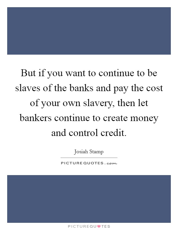 But if you want to continue to be slaves of the banks and pay the cost of your own slavery, then let bankers continue to create money and control credit. Picture Quote #1