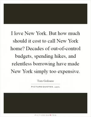 I love New York. But how much should it cost to call New York home? Decades of out-of-control budgets, spending hikes, and relentless borrowing have made New York simply too expensive Picture Quote #1