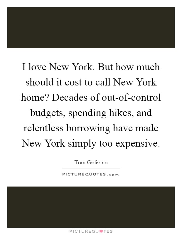 I love New York. But how much should it cost to call New York home? Decades of out-of-control budgets, spending hikes, and relentless borrowing have made New York simply too expensive. Picture Quote #1