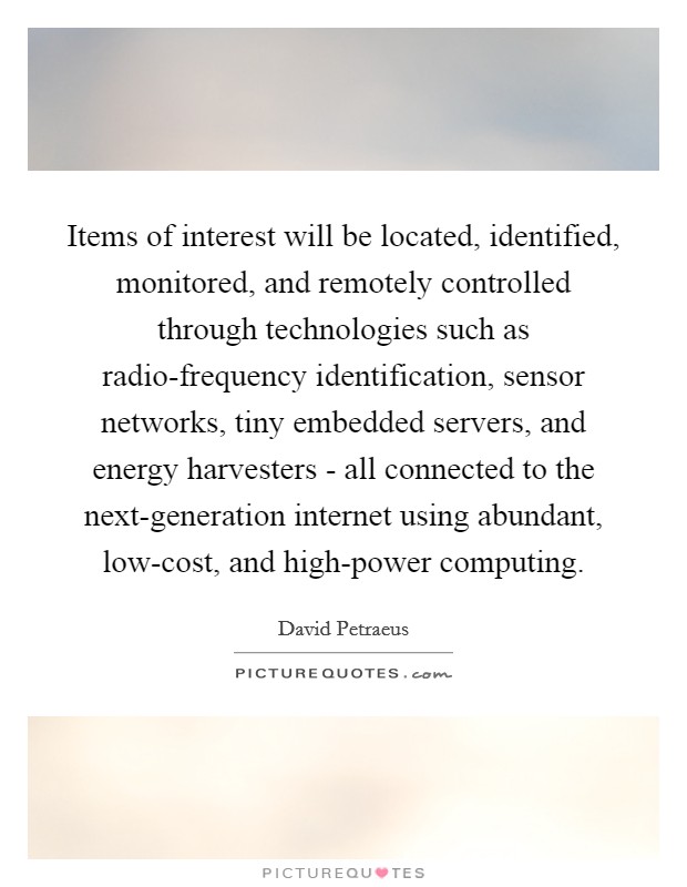 Items of interest will be located, identified, monitored, and remotely controlled through technologies such as radio-frequency identification, sensor networks, tiny embedded servers, and energy harvesters - all connected to the next-generation internet using abundant, low-cost, and high-power computing. Picture Quote #1