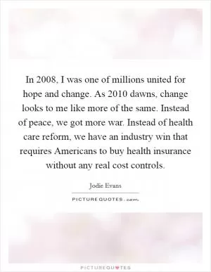 In 2008, I was one of millions united for hope and change. As 2010 dawns, change looks to me like more of the same. Instead of peace, we got more war. Instead of health care reform, we have an industry win that requires Americans to buy health insurance without any real cost controls Picture Quote #1
