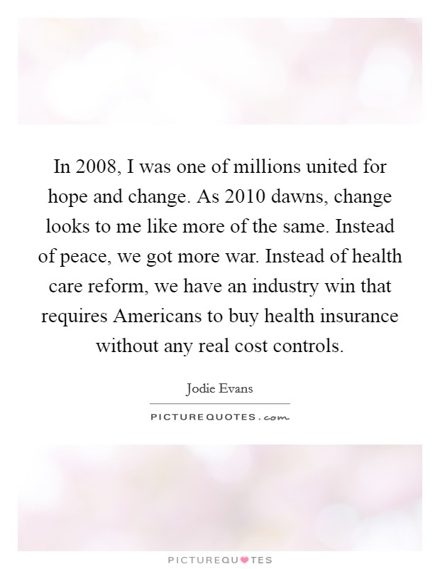 In 2008, I was one of millions united for hope and change. As 2010 dawns, change looks to me like more of the same. Instead of peace, we got more war. Instead of health care reform, we have an industry win that requires Americans to buy health insurance without any real cost controls. Picture Quote #1