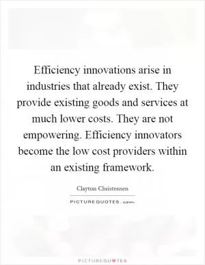Efficiency innovations arise in industries that already exist. They provide existing goods and services at much lower costs. They are not empowering. Efficiency innovators become the low cost providers within an existing framework Picture Quote #1