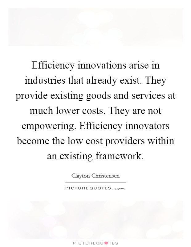 Efficiency innovations arise in industries that already exist. They provide existing goods and services at much lower costs. They are not empowering. Efficiency innovators become the low cost providers within an existing framework. Picture Quote #1