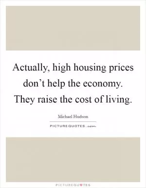 Actually, high housing prices don’t help the economy. They raise the cost of living Picture Quote #1