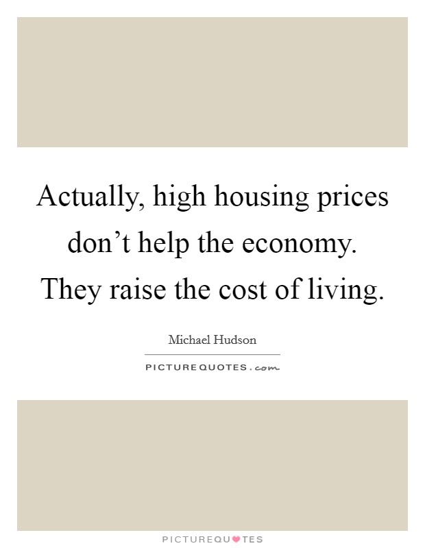 Actually, high housing prices don't help the economy. They raise the cost of living. Picture Quote #1