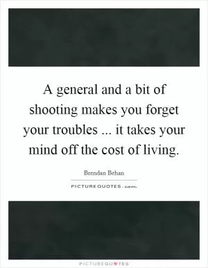 A general and a bit of shooting makes you forget your troubles ... it takes your mind off the cost of living Picture Quote #1