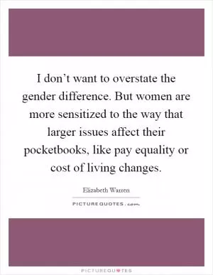 I don’t want to overstate the gender difference. But women are more sensitized to the way that larger issues affect their pocketbooks, like pay equality or cost of living changes Picture Quote #1