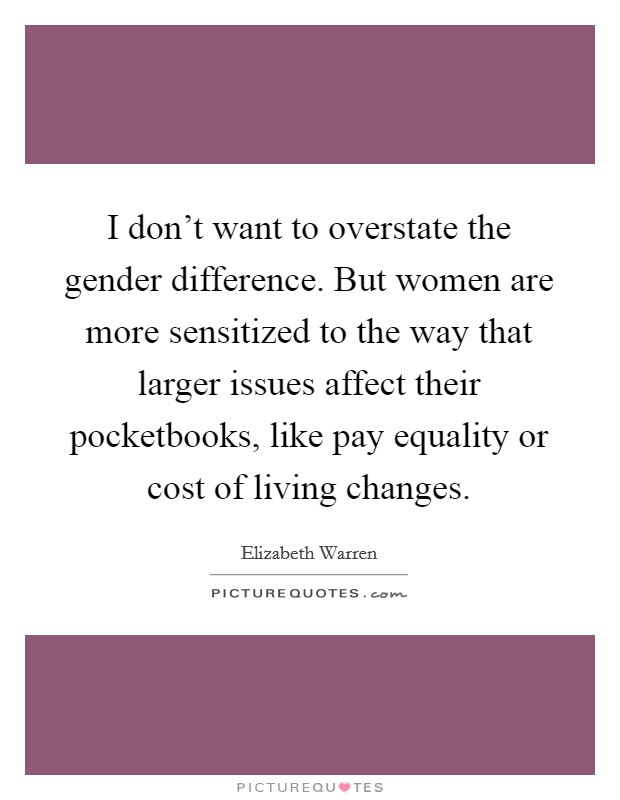 I don't want to overstate the gender difference. But women are more sensitized to the way that larger issues affect their pocketbooks, like pay equality or cost of living changes. Picture Quote #1