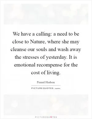 We have a calling: a need to be close to Nature, where she may cleanse our souls and wash away the stresses of yesterday. It is emotional recompense for the cost of living Picture Quote #1