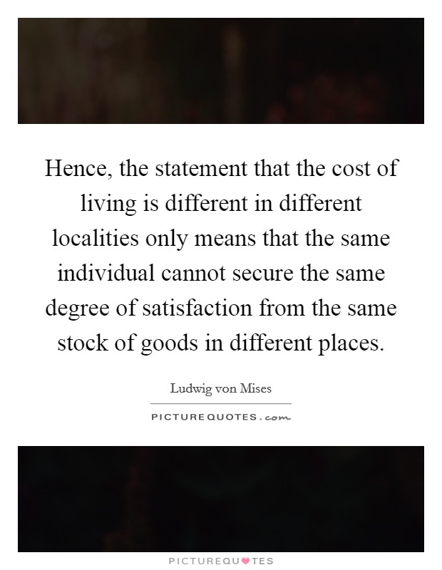 Hence, the statement that the cost of living is different in different localities only means that the same individual cannot secure the same degree of satisfaction from the same stock of goods in different places. Picture Quote #1