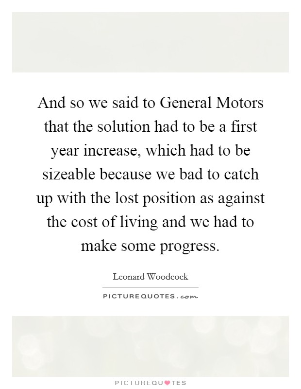 And so we said to General Motors that the solution had to be a first year increase, which had to be sizeable because we bad to catch up with the lost position as against the cost of living and we had to make some progress. Picture Quote #1