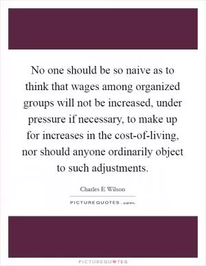 No one should be so naive as to think that wages among organized groups will not be increased, under pressure if necessary, to make up for increases in the cost-of-living, nor should anyone ordinarily object to such adjustments Picture Quote #1