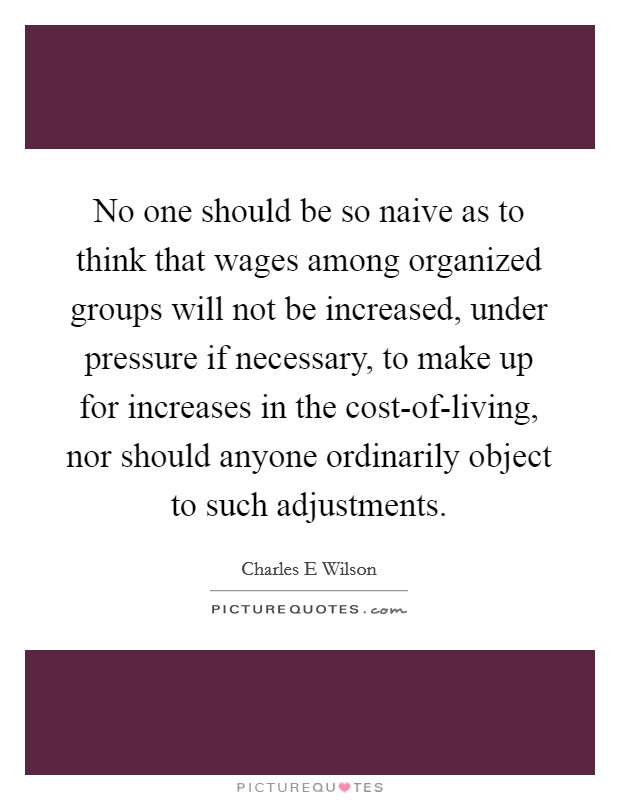 No one should be so naive as to think that wages among organized groups will not be increased, under pressure if necessary, to make up for increases in the cost-of-living, nor should anyone ordinarily object to such adjustments. Picture Quote #1