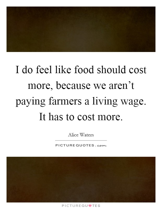 I do feel like food should cost more, because we aren't paying farmers a living wage. It has to cost more. Picture Quote #1