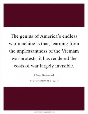 The genius of America’s endless war machine is that, learning from the unpleasantness of the Vietnam war protests, it has rendered the costs of war largely invisible Picture Quote #1