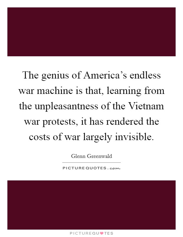 The genius of America's endless war machine is that, learning from the unpleasantness of the Vietnam war protests, it has rendered the costs of war largely invisible. Picture Quote #1