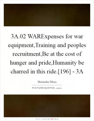 3A.02 WARExpenses for war equipment,Training and peoples recruitment,Be at the cost of hunger and pride,Humanity be charred in this ride.[196] - 3A Picture Quote #1