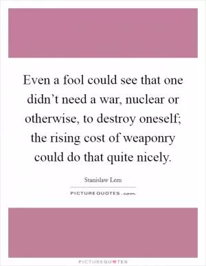 Even a fool could see that one didn’t need a war, nuclear or otherwise, to destroy oneself; the rising cost of weaponry could do that quite nicely Picture Quote #1