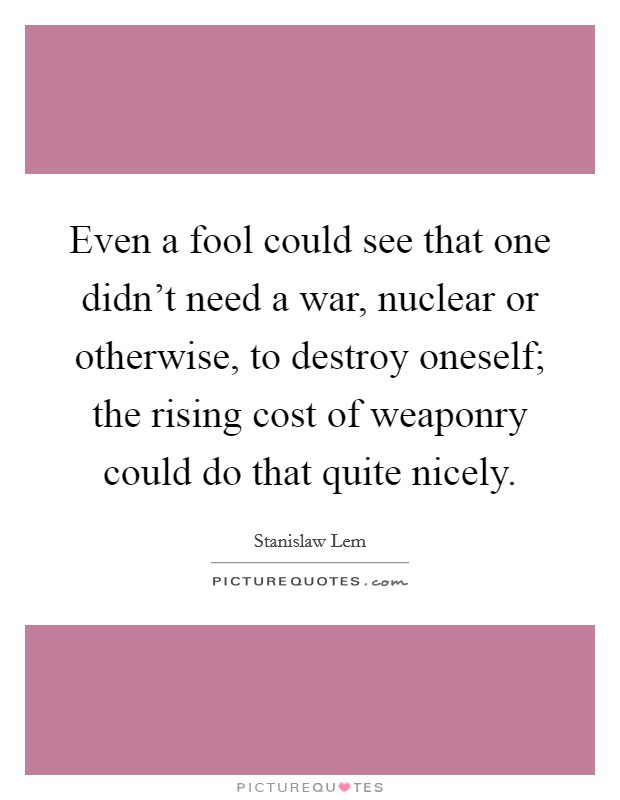 Even a fool could see that one didn't need a war, nuclear or otherwise, to destroy oneself; the rising cost of weaponry could do that quite nicely. Picture Quote #1