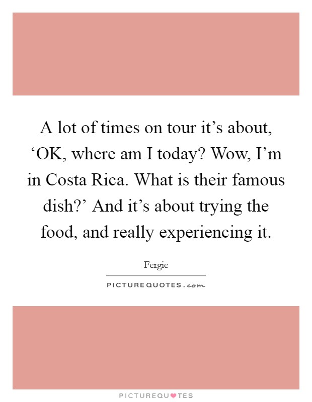 A lot of times on tour it's about, ‘OK, where am I today? Wow, I'm in Costa Rica. What is their famous dish?' And it's about trying the food, and really experiencing it. Picture Quote #1