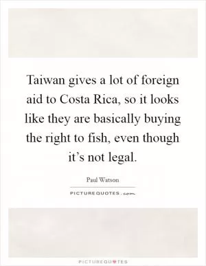 Taiwan gives a lot of foreign aid to Costa Rica, so it looks like they are basically buying the right to fish, even though it’s not legal Picture Quote #1
