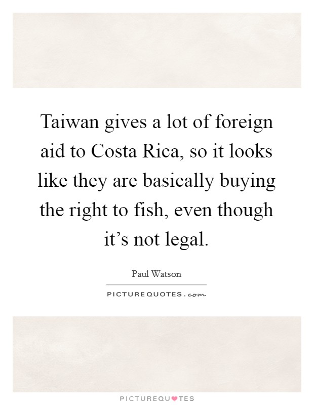 Taiwan gives a lot of foreign aid to Costa Rica, so it looks like they are basically buying the right to fish, even though it's not legal. Picture Quote #1