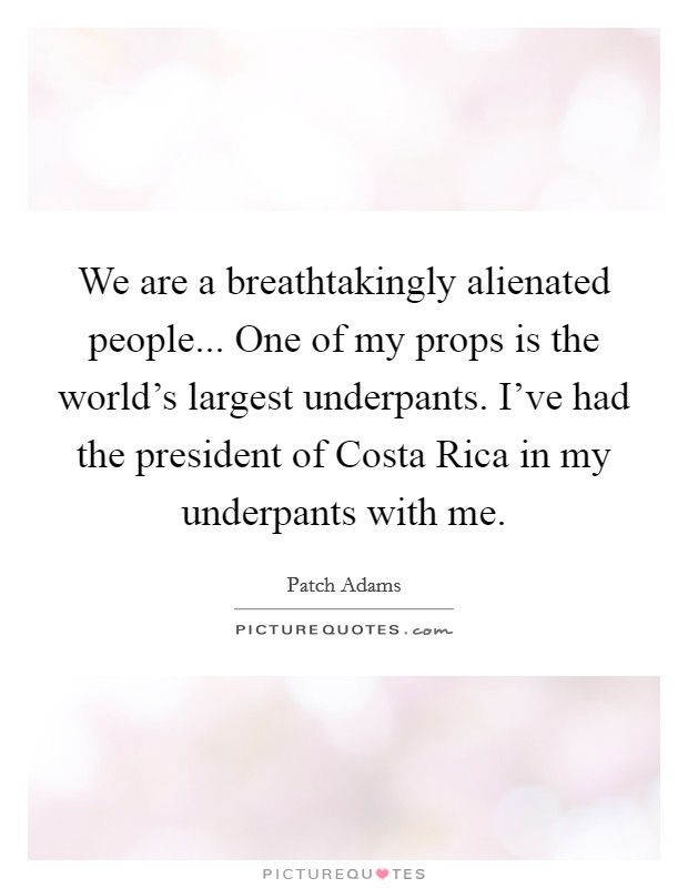 We are a breathtakingly alienated people... One of my props is the world's largest underpants. I've had the president of Costa Rica in my underpants with me. Picture Quote #1