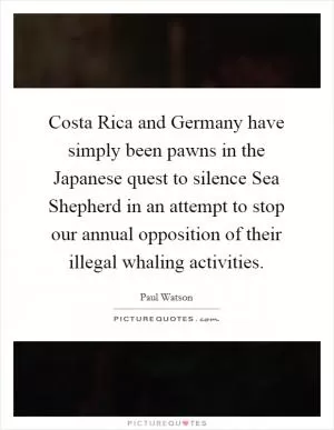 Costa Rica and Germany have simply been pawns in the Japanese quest to silence Sea Shepherd in an attempt to stop our annual opposition of their illegal whaling activities Picture Quote #1