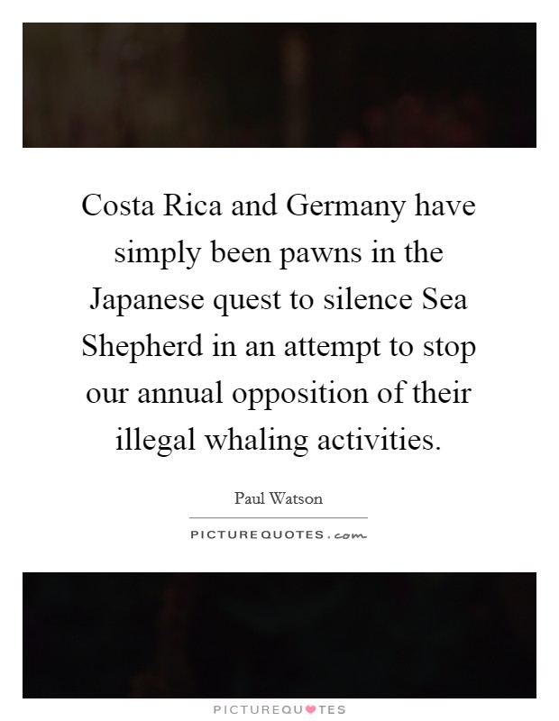 Costa Rica and Germany have simply been pawns in the Japanese quest to silence Sea Shepherd in an attempt to stop our annual opposition of their illegal whaling activities. Picture Quote #1