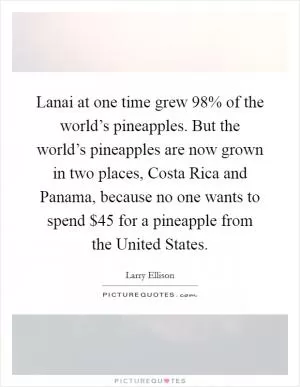 Lanai at one time grew 98% of the world’s pineapples. But the world’s pineapples are now grown in two places, Costa Rica and Panama, because no one wants to spend $45 for a pineapple from the United States Picture Quote #1