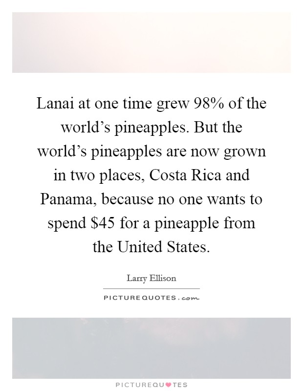 Lanai at one time grew 98% of the world's pineapples. But the world's pineapples are now grown in two places, Costa Rica and Panama, because no one wants to spend $45 for a pineapple from the United States. Picture Quote #1