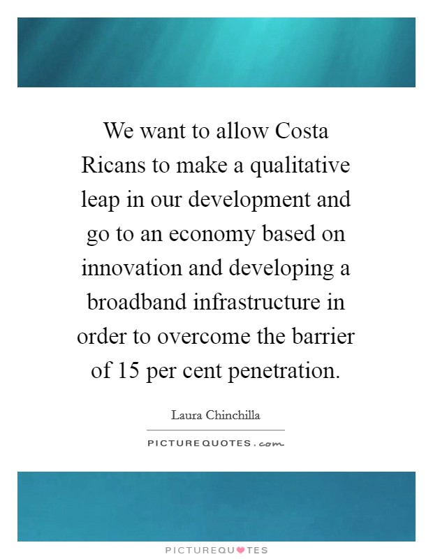 We want to allow Costa Ricans to make a qualitative leap in our development and go to an economy based on innovation and developing a broadband infrastructure in order to overcome the barrier of 15 per cent penetration. Picture Quote #1