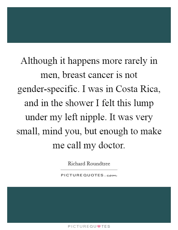 Although it happens more rarely in men, breast cancer is not gender-specific. I was in Costa Rica, and in the shower I felt this lump under my left nipple. It was very small, mind you, but enough to make me call my doctor. Picture Quote #1