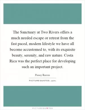 The Sanctuary at Two Rivers offers a much needed escape or retreat from the fast paced, modern lifestyle we have all become accustomed to, with its exquisite beauty, serenity, and raw nature. Costa Rica was the perfect place for developing such an important project Picture Quote #1
