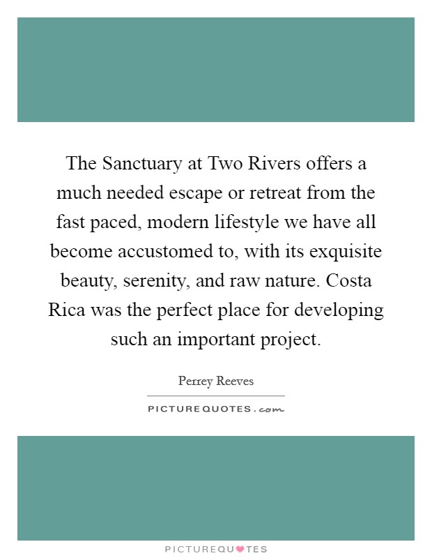 The Sanctuary at Two Rivers offers a much needed escape or retreat from the fast paced, modern lifestyle we have all become accustomed to, with its exquisite beauty, serenity, and raw nature. Costa Rica was the perfect place for developing such an important project. Picture Quote #1