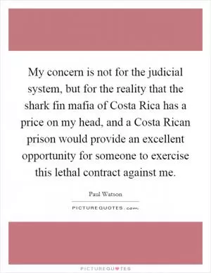 My concern is not for the judicial system, but for the reality that the shark fin mafia of Costa Rica has a price on my head, and a Costa Rican prison would provide an excellent opportunity for someone to exercise this lethal contract against me Picture Quote #1
