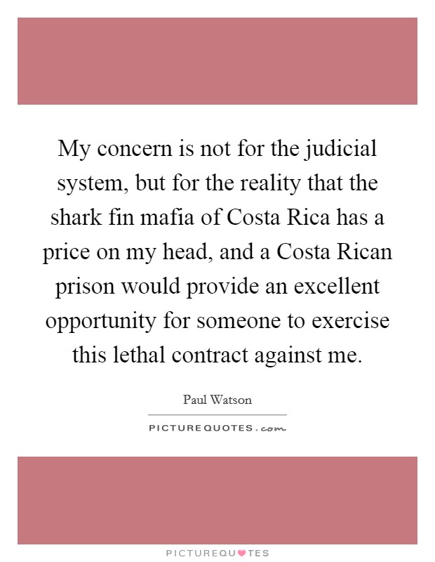 My concern is not for the judicial system, but for the reality that the shark fin mafia of Costa Rica has a price on my head, and a Costa Rican prison would provide an excellent opportunity for someone to exercise this lethal contract against me. Picture Quote #1