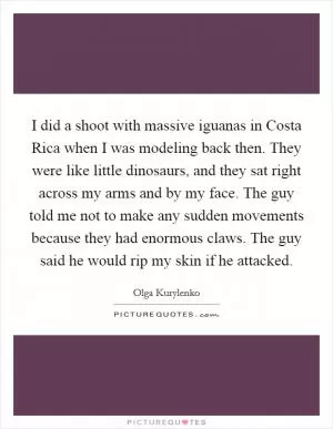 I did a shoot with massive iguanas in Costa Rica when I was modeling back then. They were like little dinosaurs, and they sat right across my arms and by my face. The guy told me not to make any sudden movements because they had enormous claws. The guy said he would rip my skin if he attacked Picture Quote #1