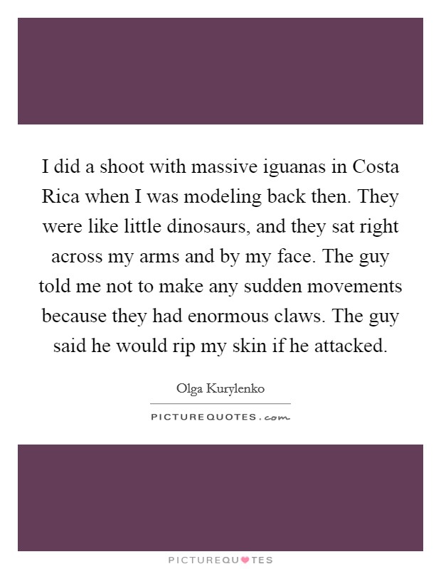 I did a shoot with massive iguanas in Costa Rica when I was modeling back then. They were like little dinosaurs, and they sat right across my arms and by my face. The guy told me not to make any sudden movements because they had enormous claws. The guy said he would rip my skin if he attacked. Picture Quote #1