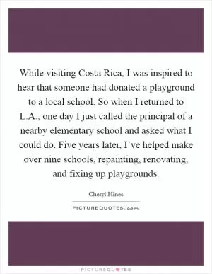 While visiting Costa Rica, I was inspired to hear that someone had donated a playground to a local school. So when I returned to L.A., one day I just called the principal of a nearby elementary school and asked what I could do. Five years later, I’ve helped make over nine schools, repainting, renovating, and fixing up playgrounds Picture Quote #1