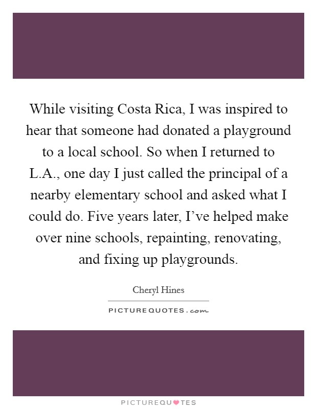 While visiting Costa Rica, I was inspired to hear that someone had donated a playground to a local school. So when I returned to L.A., one day I just called the principal of a nearby elementary school and asked what I could do. Five years later, I've helped make over nine schools, repainting, renovating, and fixing up playgrounds. Picture Quote #1