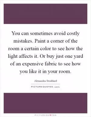 You can sometimes avoid costly mistakes. Paint a corner of the room a certain color to see how the light affects it. Or buy just one yard of an expensive fabric to see how you like it in your room Picture Quote #1