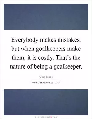 Everybody makes mistakes, but when goalkeepers make them, it is costly. That’s the nature of being a goalkeeper Picture Quote #1